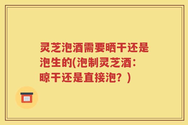 灵芝泡酒需要晒干还是泡生的(泡制灵芝酒：晾干还是直接泡？)