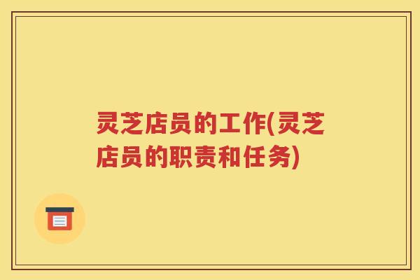 灵芝店员的工作(灵芝店员的职责和任务)