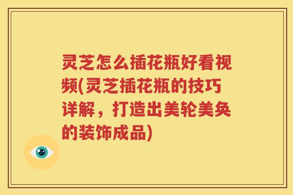 灵芝怎么插花瓶好看视频(灵芝插花瓶的技巧详解，打造出美轮美奂的装饰成品)