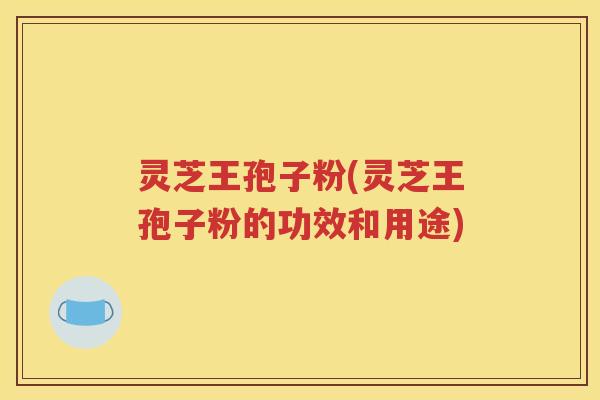 灵芝王孢子粉(灵芝王孢子粉的功效和用途)