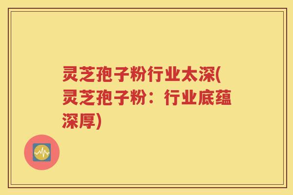 灵芝孢子粉行业太深(灵芝孢子粉：行业底蕴深厚)