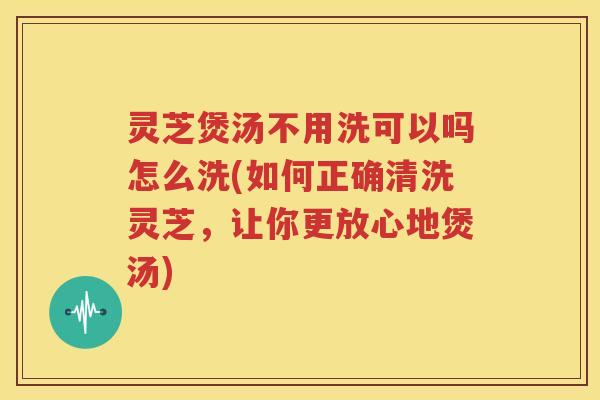 灵芝煲汤不用洗可以吗怎么洗(如何正确清洗灵芝，让你更放心地煲汤)
