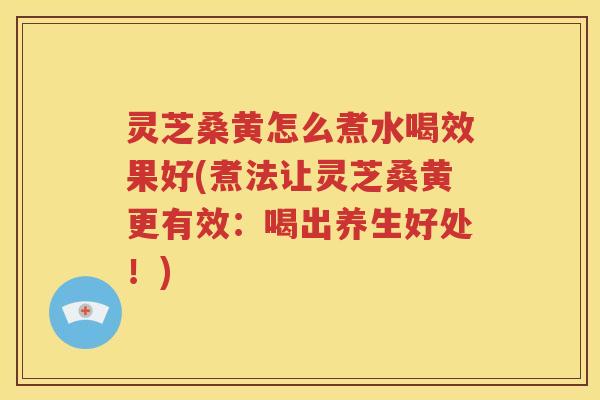 灵芝桑黄怎么煮水喝效果好(煮法让灵芝桑黄更有效：喝出养生好处！)
