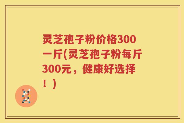 灵芝孢子粉价格300一斤(灵芝孢子粉每斤300元，健康好选择！)