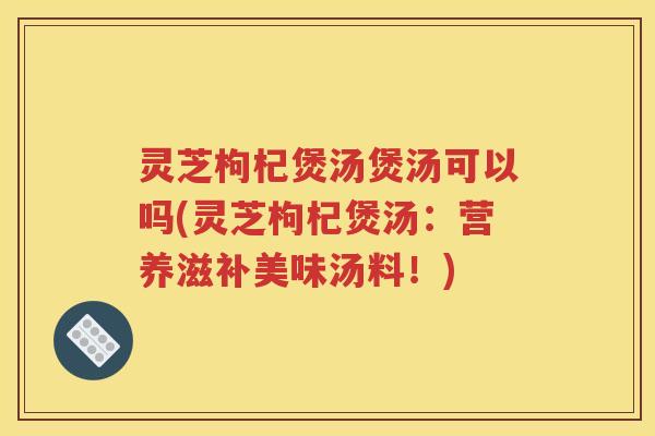 灵芝枸杞煲汤煲汤可以吗(灵芝枸杞煲汤：营养滋补美味汤料！)