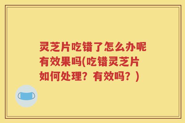 灵芝片吃错了怎么办呢有效果吗(吃错灵芝片如何处理？有效吗？)