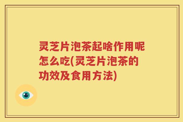灵芝片泡茶起啥作用呢怎么吃(灵芝片泡茶的功效及食用方法)