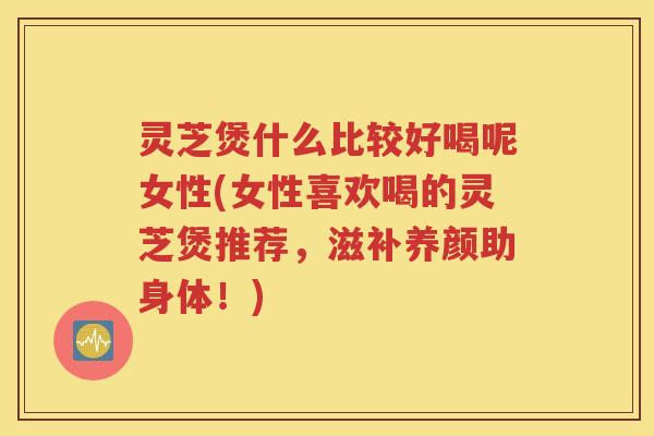 灵芝煲什么比较好喝呢女性(女性喜欢喝的灵芝煲推荐，滋补养颜助身体！)