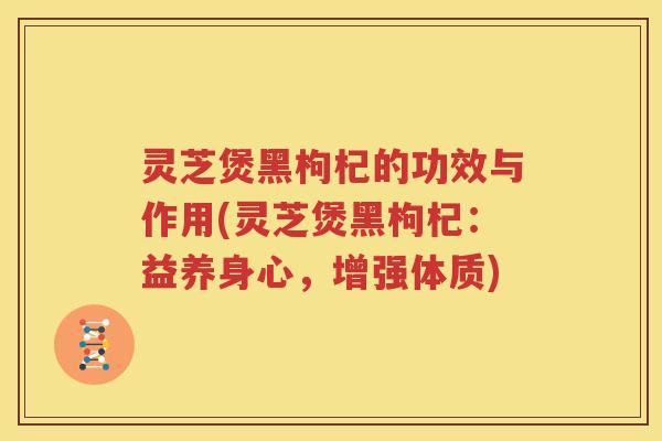灵芝煲黑枸杞的功效与作用(灵芝煲黑枸杞：益养身心，增强体质)