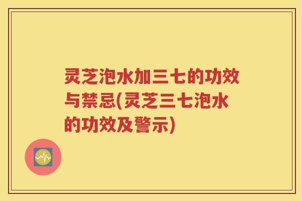 灵芝泡水加三七的功效与禁忌(灵芝三七泡水的功效及警示)