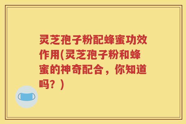 灵芝孢子粉配蜂蜜功效作用(灵芝孢子粉和蜂蜜的神奇配合，你知道吗？)