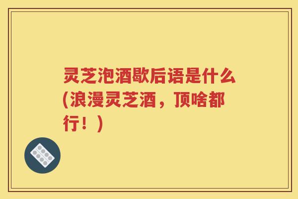 灵芝泡酒歇后语是什么(浪漫灵芝酒，顶啥都行！)