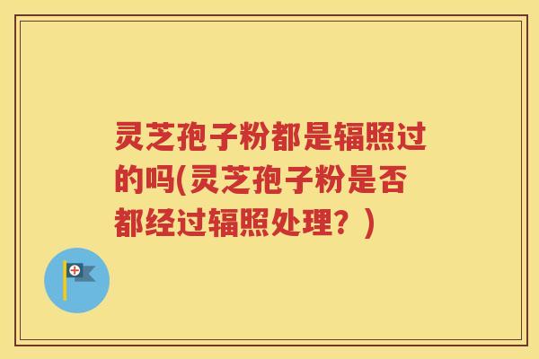 灵芝孢子粉都是辐照过的吗(灵芝孢子粉是否都经过辐照处理？)