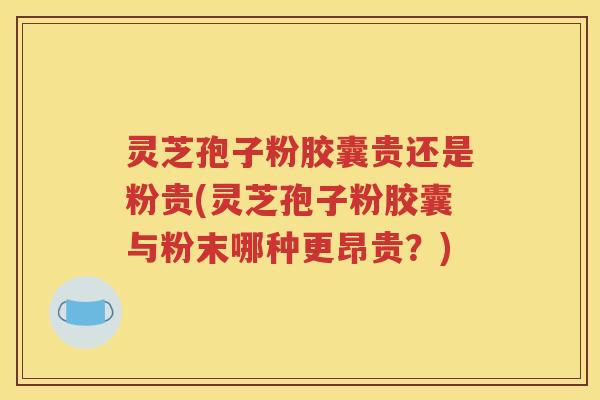 灵芝孢子粉胶囊贵还是粉贵(灵芝孢子粉胶囊与粉末哪种更昂贵？)