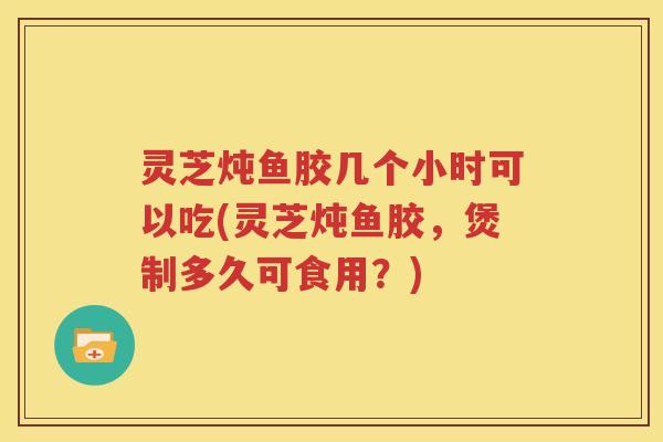 灵芝炖鱼胶几个小时可以吃(灵芝炖鱼胶，煲制多久可食用？)