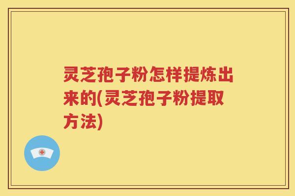 灵芝孢子粉怎样提炼出来的(灵芝孢子粉提取方法)