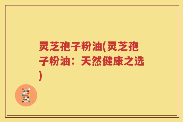 灵芝孢子粉油(灵芝孢子粉油：天然健康之选)