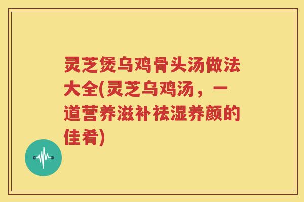 灵芝煲乌鸡骨头汤做法大全(灵芝乌鸡汤，一道营养滋补祛湿养颜的佳肴)