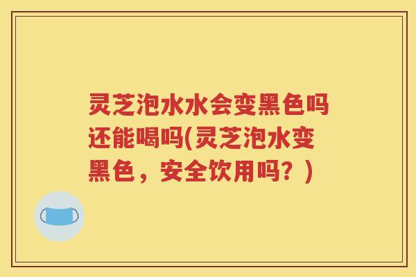 灵芝泡水水会变黑色吗还能喝吗(灵芝泡水变黑色，安全饮用吗？)