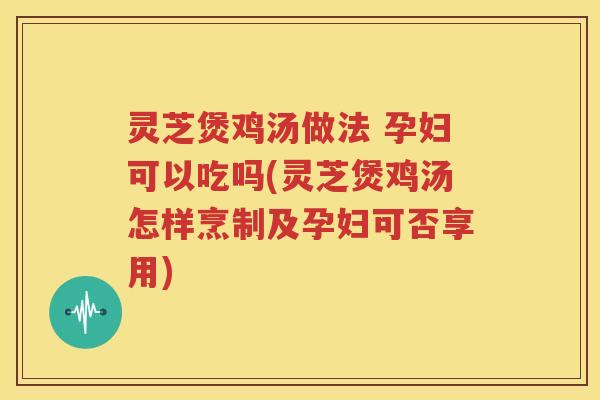 灵芝煲鸡汤做法 孕妇可以吃吗(灵芝煲鸡汤怎样烹制及孕妇可否享用)