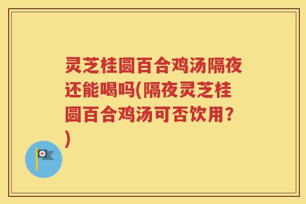 灵芝桂圆百合鸡汤隔夜还能喝吗(隔夜灵芝桂圆百合鸡汤可否饮用？)