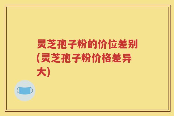 灵芝孢子粉的价位差别(灵芝孢子粉价格差异大)
