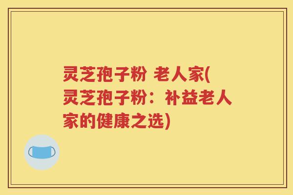 灵芝孢子粉 老人家(灵芝孢子粉：补益老人家的健康之选)