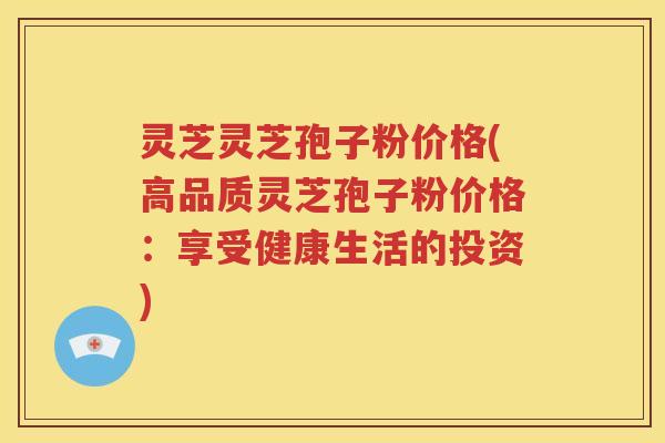 灵芝灵芝孢子粉价格(高品质灵芝孢子粉价格：享受健康生活的投资)