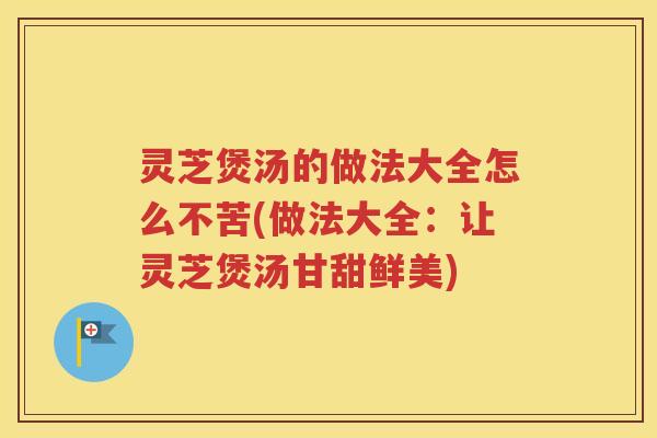 灵芝煲汤的做法大全怎么不苦(做法大全：让灵芝煲汤甘甜鲜美)