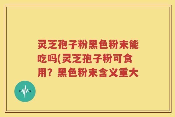 灵芝孢子粉黑色粉末能吃吗(灵芝孢子粉可食用？黑色粉末含义重大