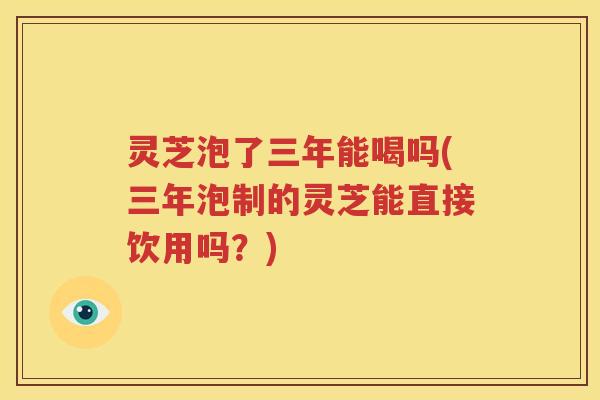 灵芝泡了三年能喝吗(三年泡制的灵芝能直接饮用吗？)