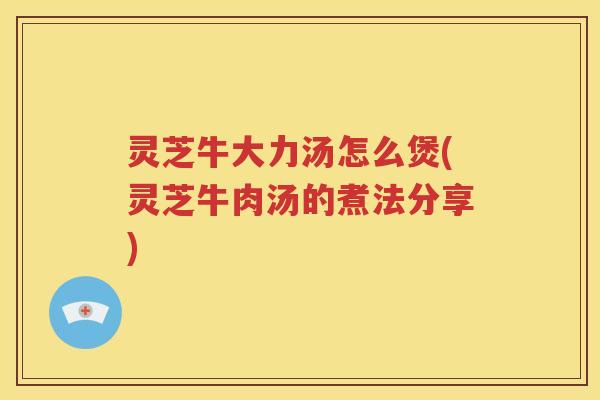 灵芝牛大力汤怎么煲(灵芝牛肉汤的煮法分享)