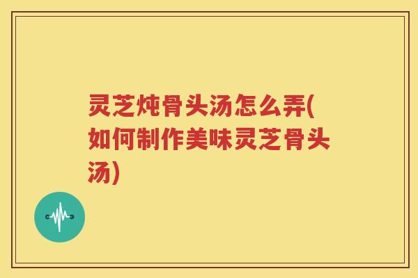 灵芝炖骨头汤怎么弄(如何制作美味灵芝骨头汤)