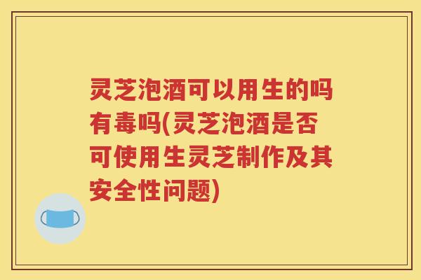 灵芝泡酒可以用生的吗有毒吗(灵芝泡酒是否可使用生灵芝制作及其安全性问题)