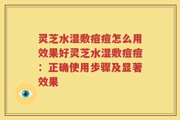 灵芝水湿敷痘痘怎么用效果好灵芝水湿敷痘痘：正确使用步骤及显著效果