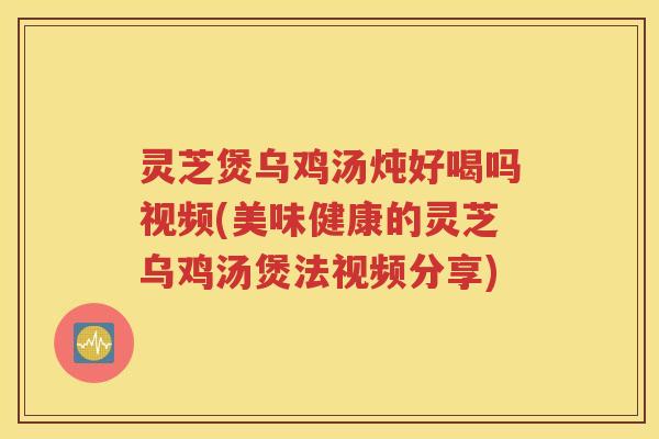 灵芝煲乌鸡汤炖好喝吗视频(美味健康的灵芝乌鸡汤煲法视频分享)