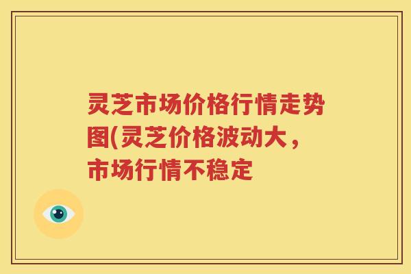 灵芝市场价格行情走势图(灵芝价格波动大，市场行情不稳定