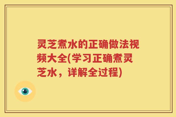灵芝煮水的正确做法视频大全(学习正确煮灵芝水，详解全过程)