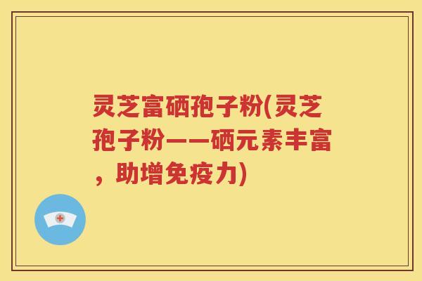 灵芝富硒孢子粉(灵芝孢子粉——硒元素丰富，助增免疫力)