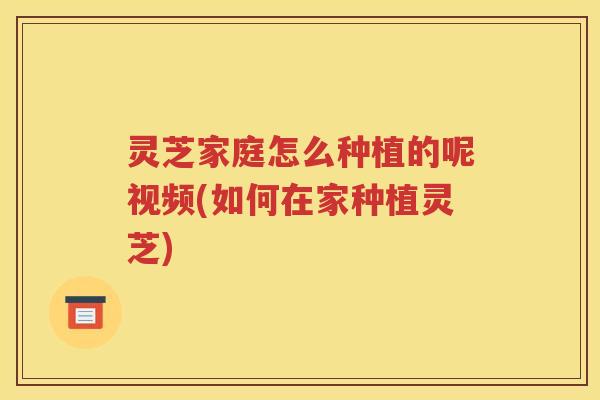灵芝家庭怎么种植的呢视频(如何在家种植灵芝)