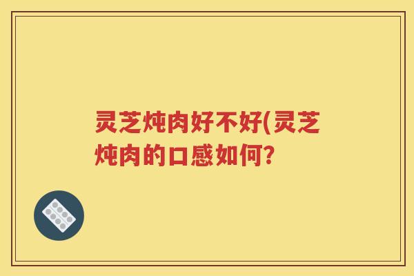 灵芝炖肉好不好(灵芝炖肉的口感如何？