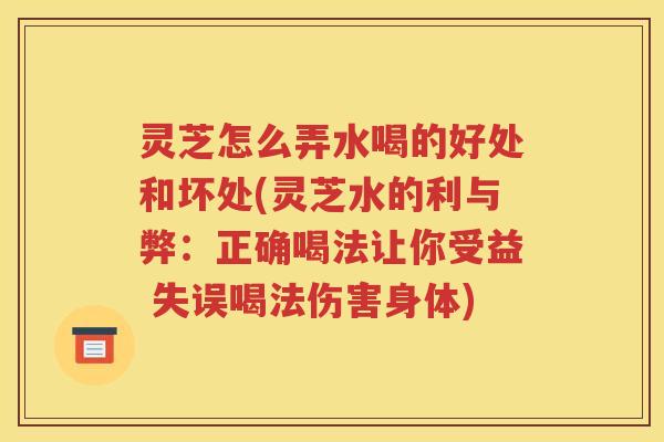 灵芝怎么弄水喝的好处和坏处(灵芝水的利与弊：正确喝法让你受益 失误喝法伤害身体)