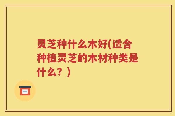 灵芝种什么木好(适合种植灵芝的木材种类是什么？)