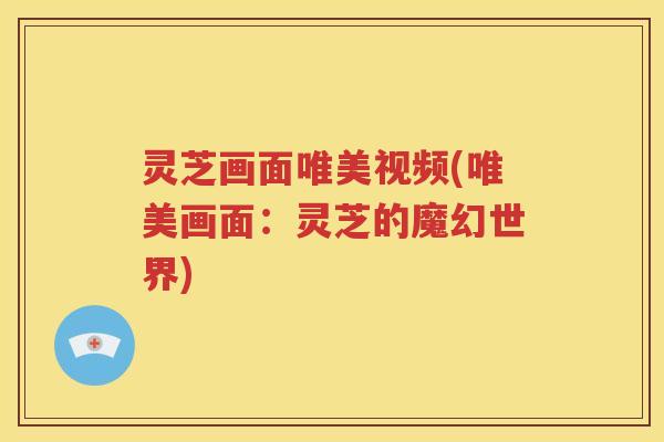 灵芝画面唯美视频(唯美画面：灵芝的魔幻世界)