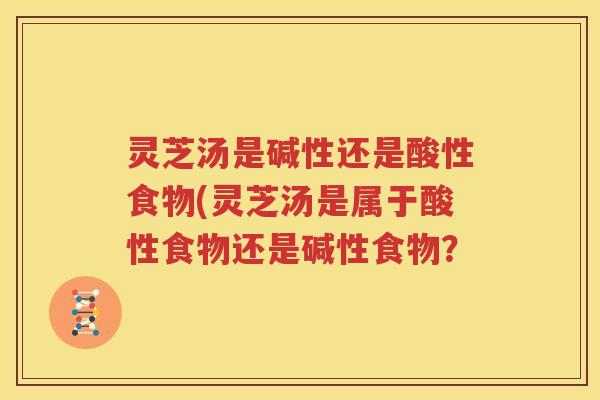灵芝汤是碱性还是酸性食物(灵芝汤是属于酸性食物还是碱性食物？