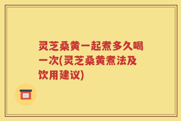 灵芝桑黄一起煮多久喝一次(灵芝桑黄煮法及饮用建议)