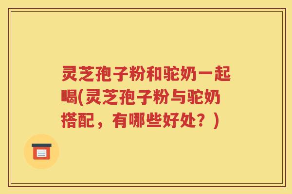 灵芝孢子粉和驼奶一起喝(灵芝孢子粉与驼奶搭配，有哪些好处？)