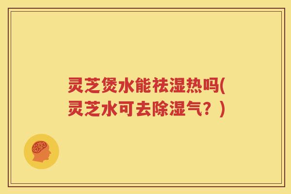 灵芝煲水能祛湿热吗(灵芝水可去除湿气？)