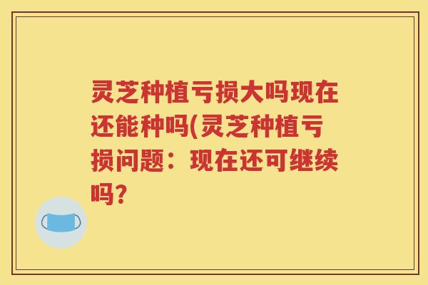 灵芝种植亏损大吗现在还能种吗(灵芝种植亏损问题：现在还可继续吗？