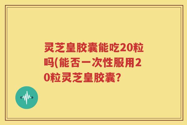灵芝皇胶囊能吃20粒吗(能否一次性服用20粒灵芝皇胶囊？